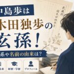 中島歩は国木田独歩の玄孫！家系や名前の由来は？経歴・学歴・プロフィールを調査
